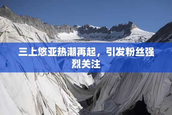 三上悠亚热潮再起，引发粉丝强烈关注