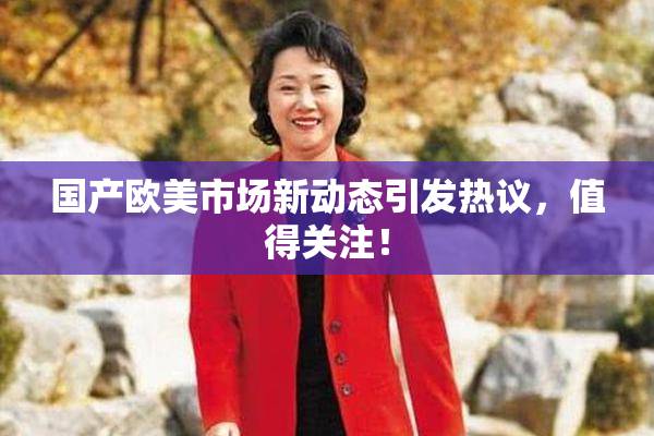 国产欧美市场新动态引发热议，值得关注！