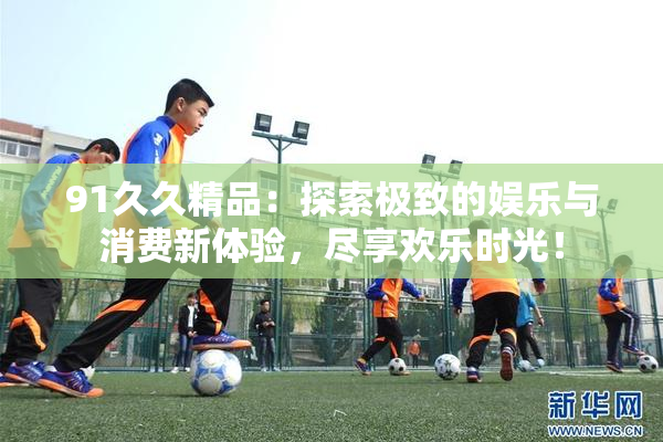 91久久精品：探索极致的娱乐与消费新体验，尽享欢乐时光！