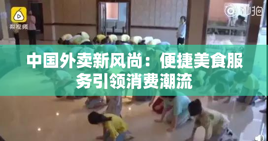 中国外卖新风尚：便捷美食服务引领消费潮流