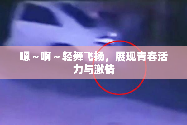 嗯～啊～轻舞飞扬，展现青春活力与激情
