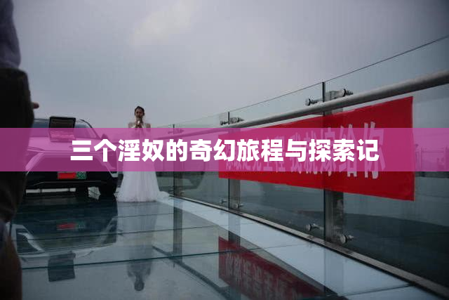 三个淫奴的奇幻旅程与探索记