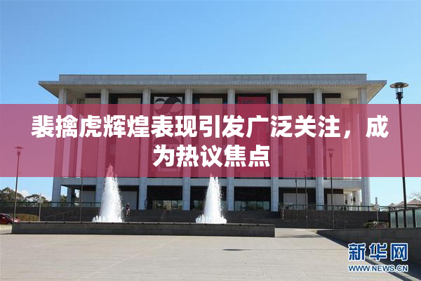 裴擒虎辉煌表现引发广泛关注，成为热议焦点