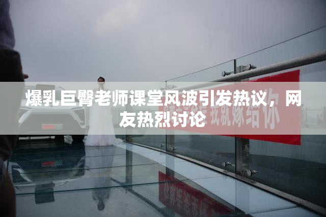 爆乳巨臀老师课堂风波引发热议，网友热烈讨论