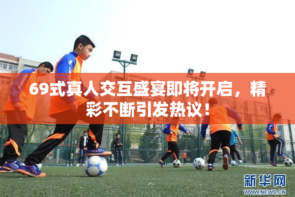 69式真人交互盛宴即将开启，精彩不断引发热议！