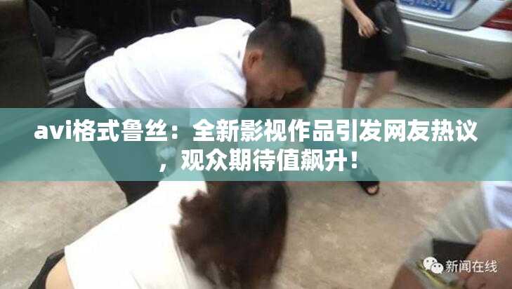 avi格式鲁丝：全新影视作品引发网友热议，观众期待值飙升！