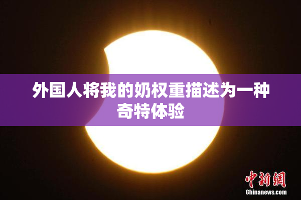 外国人将我的奶权重描述为一种奇特体验