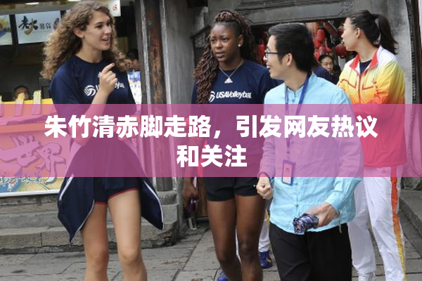 朱竹清赤脚走路，引发网友热议和关注