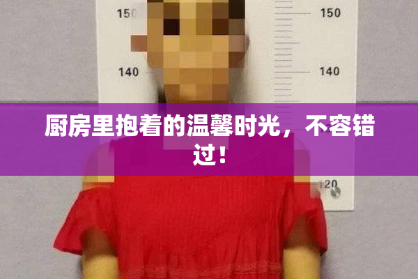 厨房里抱着的温馨时光，不容错过！
