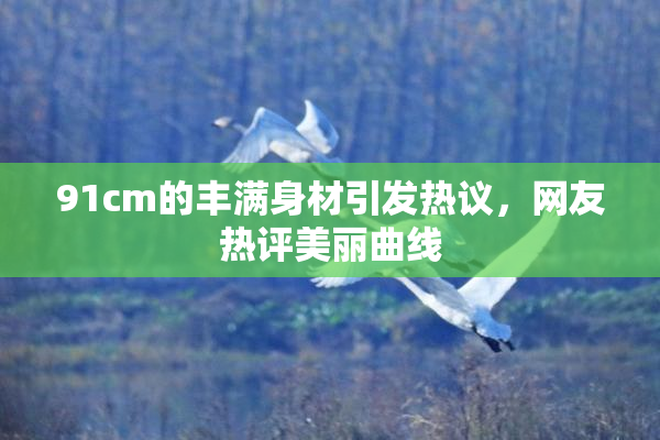 91cm的丰满身材引发热议，网友热评美丽曲线