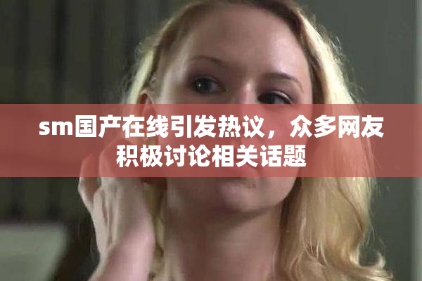 sm国产在线引发热议，众多网友积极讨论相关话题