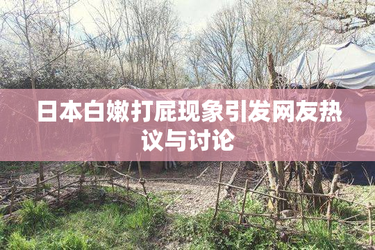 日本白嫩打屁现象引发网友热议与讨论