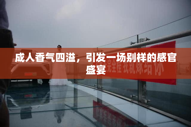 成人香气四溢，引发一场别样的感官盛宴