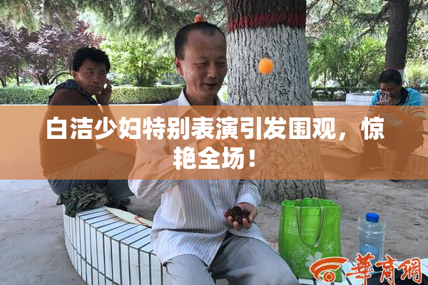 白洁少妇特别表演引发围观，惊艳全场！