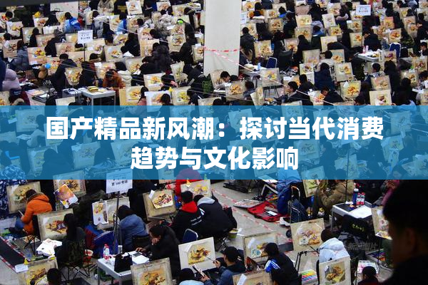 国产精品新风潮：探讨当代消费趋势与文化影响