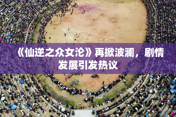 《仙逆之众女沦》再掀波澜，剧情发展引发热议