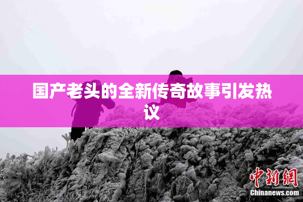 国产老头的全新传奇故事引发热议