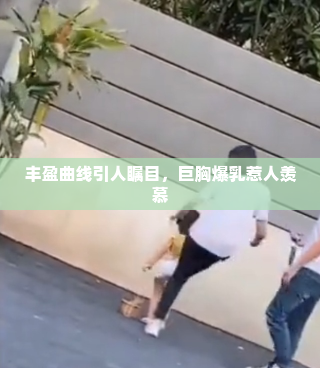 丰盈曲线引人瞩目，巨胸爆乳惹人羡慕