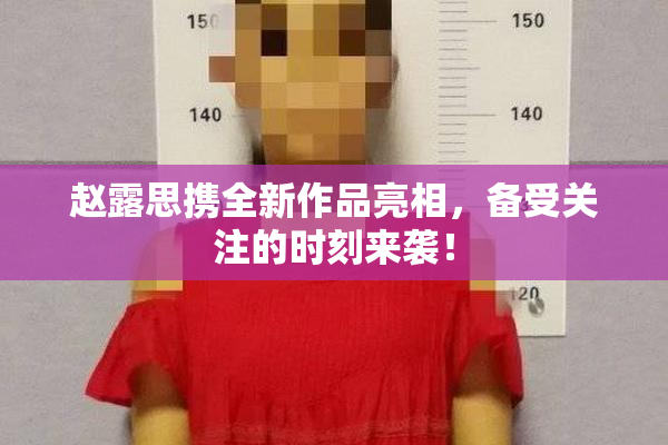 赵露思携全新作品亮相，备受关注的时刻来袭！
