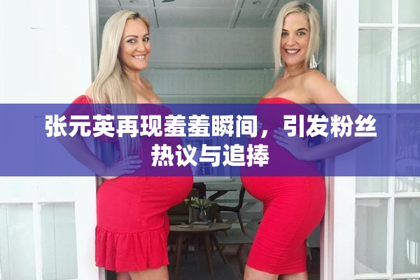 张元英再现羞羞瞬间，引发粉丝热议与追捧