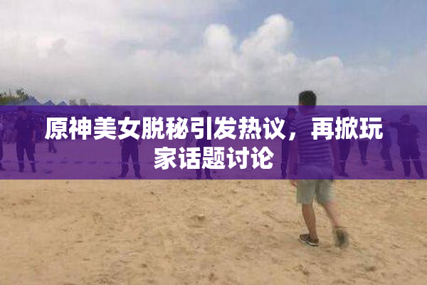原神美女脱秘引发热议，再掀玩家话题讨论