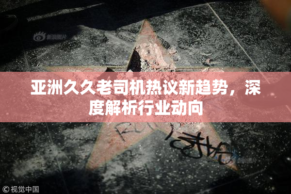 亚洲久久老司机热议新趋势，深度解析行业动向