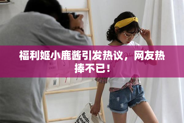 福利姬小鹿酱引发热议，网友热捧不已！