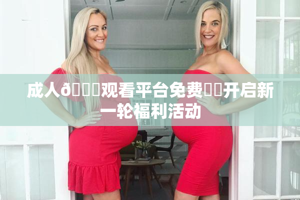 成人🔞观看平台免费❌‌开启新一轮福利活动