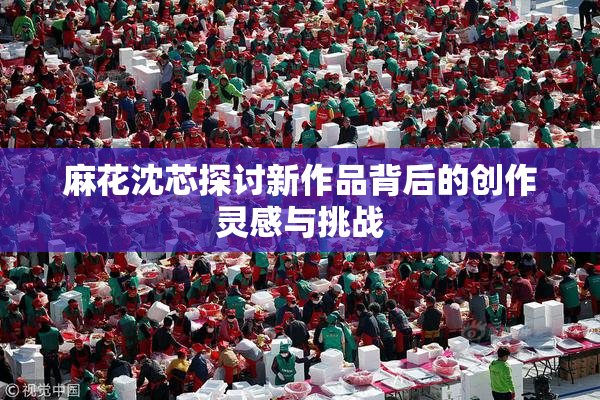 麻花沈芯探讨新作品背后的创作灵感与挑战