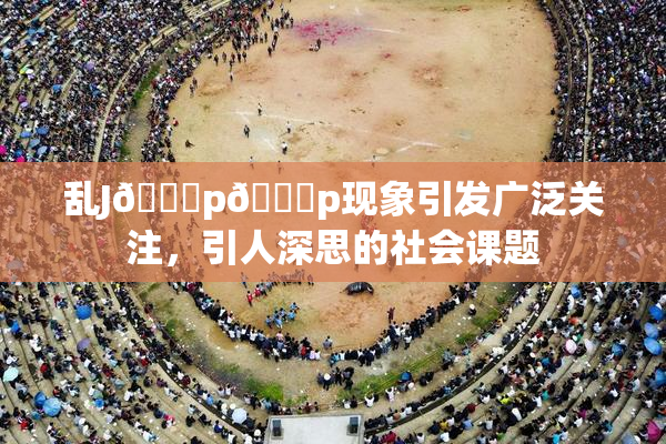 乱J🈚p🈚p现象引发广泛关注，引人深思的社会课题