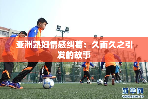 亚洲熟妇情感纠葛：久而久之引发的故事