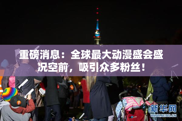重磅消息：全球最大动漫盛会盛况空前，吸引众多粉丝！