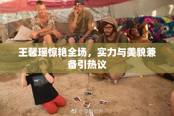 王馨瑶惊艳全场，实力与美貌兼备引热议