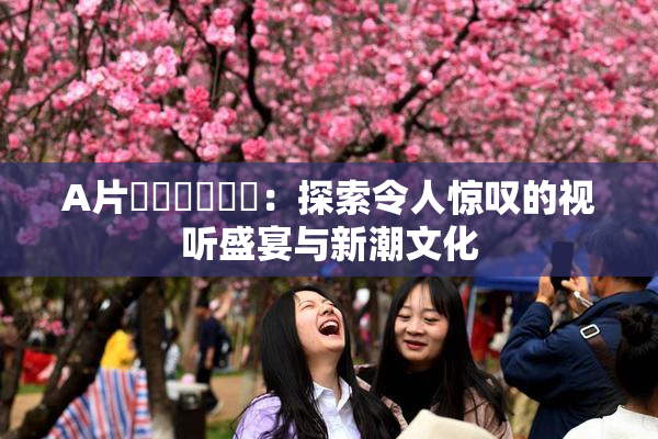 A片❌‌❌‌❌‌：探索令人惊叹的视听盛宴与新潮文化