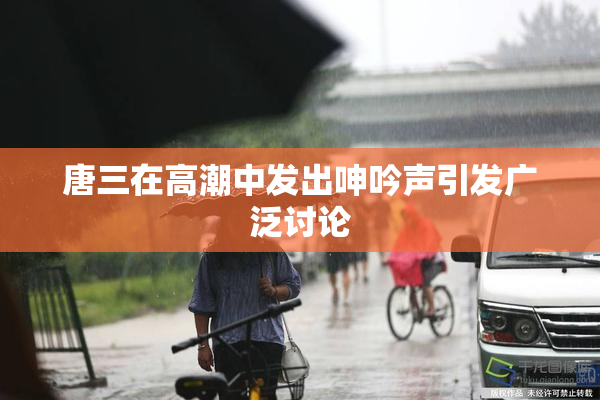 唐三在高潮中发出呻吟声引发广泛讨论