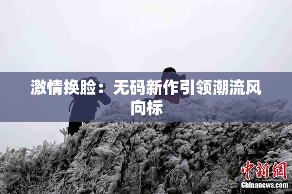 激情换脸：无码新作引领潮流风向标