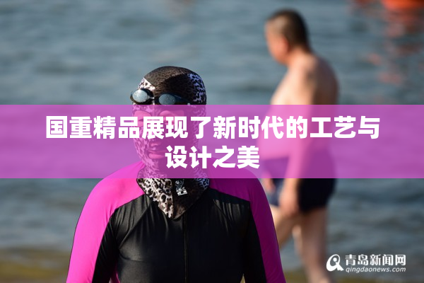 国重精品展现了新时代的工艺与设计之美