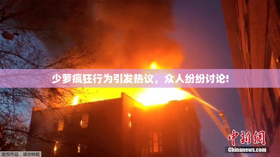 少萝疯狂行为引发热议，众人纷纷讨论!