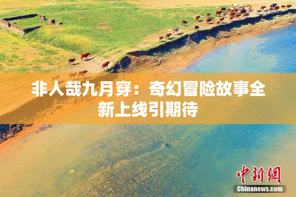 非人哉九月穿：奇幻冒险故事全新上线引期待