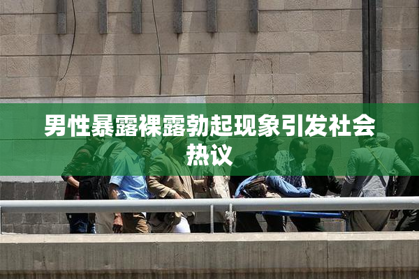男性暴露裸露勃起现象引发社会热议