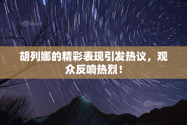 胡列娜的精彩表现引发热议，观众反响热烈！