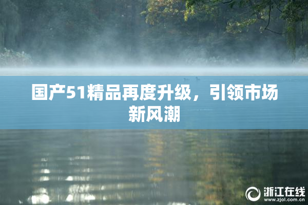 国产51精品再度升级，引领市场新风潮
