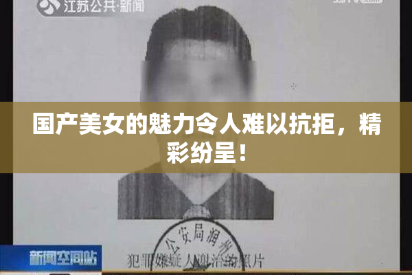国产美女的魅力令人难以抗拒，精彩纷呈！