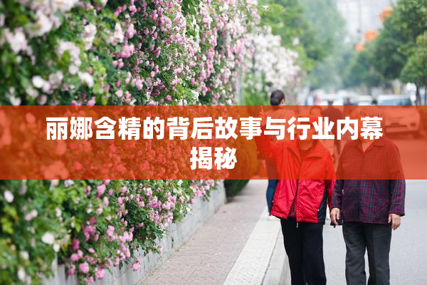 丽娜含精的背后故事与行业内幕揭秘
