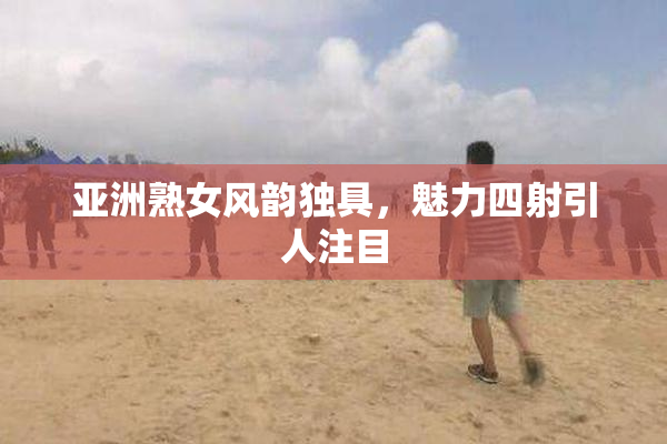 亚洲熟女风韵独具，魅力四射引人注目