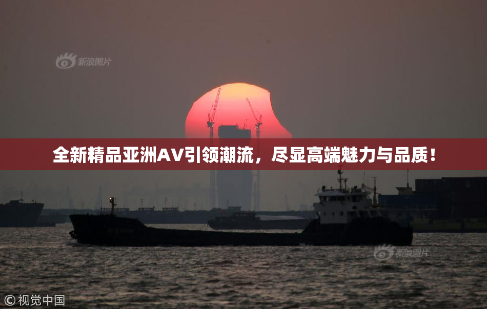 全新精品亚洲AV引领潮流，尽显高端魅力与品质！