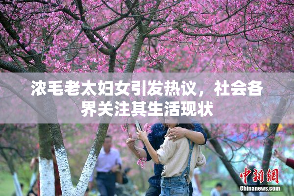 浓毛老太妇女引发热议，社会各界关注其生活现状
