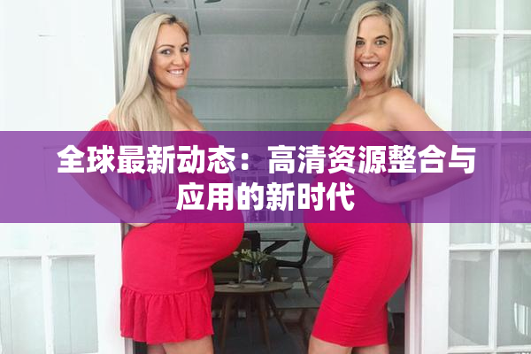 全球最新动态：高清资源整合与应用的新时代