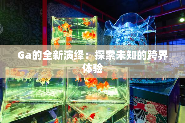 Ga的全新演绎：探索未知的跨界体验