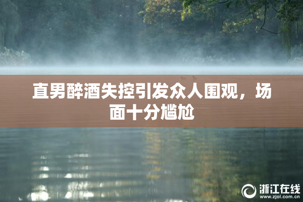直男醉酒失控引发众人围观，场面十分尴尬